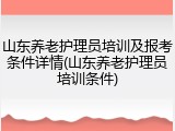 山东养老护理员培训及报考条件详情(山东养老护理员培训条件)