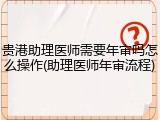 贵港助理医师需要年审吗怎么操作(助理医师年审流程)