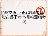 池州交通工程检测师考试一般在哪里考(池州检测师考点)