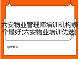 六安物业管理师培训机构哪个最好(六安物业培训优选)