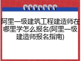 阿里一级建筑工程建造师在哪里学怎么报名(阿里一级建造师报名指南)