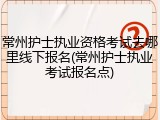 常州护士执业资格考试去哪里线下报名(常州护士执业考试报名点)