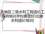 北碚区二级水利工程造价工程师培训学校哪里好(北碚水利造价培训)