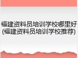 福建资料员培训学校哪里好(福建资料员培训学校推荐)