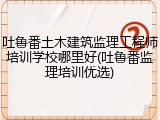 吐鲁番土木建筑监理工程师培训学校哪里好(吐鲁番监理培训优选)