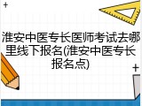 淮安中医专长医师考试去哪里线下报名(淮安中医专长报名点)