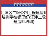 江津区二级公路工程建造师培训学校哪里好(江津二级建造师培训)