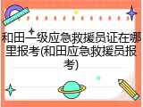 和田一级应急救援员证在哪里报考(和田应急救援员报考)
