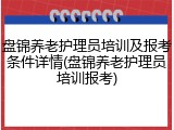 盘锦养老护理员培训及报考条件详情(盘锦养老护理员培训报考)