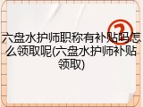 六盘水护师职称有补贴吗怎么领取呢(六盘水护师补贴领取)