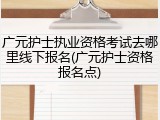 广元护士执业资格考试去哪里线下报名(广元护士资格报名点)