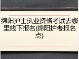 绵阳护士执业资格考试去哪里线下报名(绵阳护考报名点)