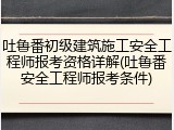 吐鲁番初级建筑施工安全工程师报考资格详解(吐鲁番安全工程师报考条件)