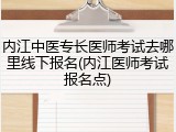 内江中医专长医师考试去哪里线下报名(内江医师考试报名点)