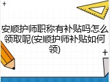 安顺护师职称有补贴吗怎么领取呢(安顺护师补贴如何领)