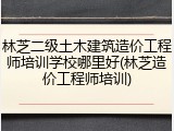 林芝二级土木建筑造价工程师培训学校哪里好(林芝造价工程师培训)