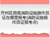 开州区高级消防设施操作员证在哪里报考(消防设施操作员证报考点)