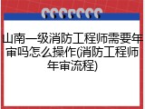 山南一级消防工程师需要年审吗怎么操作(消防工程师年审流程)
