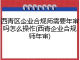 西青区企业合规师需要年审吗怎么操作(西青企业合规师年审)