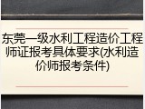东莞一级水利工程造价工程师证报考具体要求(水利造价师报考条件)