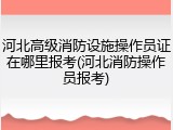 河北高级消防设施操作员证在哪里报考(河北消防操作员报考)