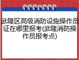 武隆区高级消防设施操作员证在哪里报考(武隆消防操作员报考点)