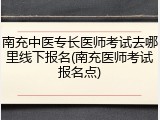 南充中医专长医师考试去哪里线下报名(南充医师考试报名点)