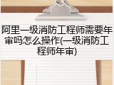 阿里一级消防工程师需要年审吗怎么操作(一级消防工程师年审)