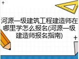 河源一级建筑工程建造师在哪里学怎么报名(河源一级建造师报名指南)