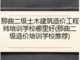 那曲二级土木建筑造价工程师培训学校哪里好(那曲二级造价培训学校推荐)