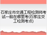 石家庄市交通工程检测师考试一般在哪里考(石家庄交工检测考点)