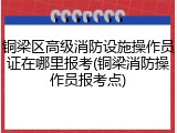 铜梁区高级消防设施操作员证在哪里报考(铜梁消防操作员报考点)