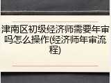 津南区初级经济师需要年审吗怎么操作(经济师年审流程)