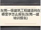 东莞一级建筑工程建造师在哪里学怎么报名(东莞一建培训报名)