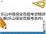 乐山中级保安员报考资格详解(乐山保安员报考条件)