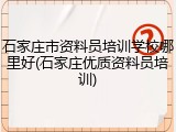石家庄市资料员培训学校哪里好(石家庄优质资料员培训)