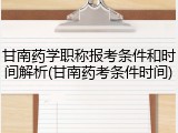 甘南药学职称报考条件和时间解析(甘南药考条件时间)