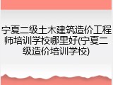 宁夏二级土木建筑造价工程师培训学校哪里好(宁夏二级造价培训学校)