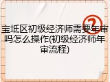 宝坻区初级经济师需要年审吗怎么操作(初级经济师年审流程)