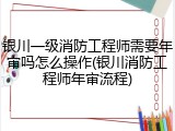 银川一级消防工程师需要年审吗怎么操作(银川消防工程师年审流程)