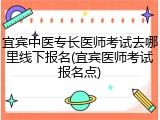宜宾中医专长医师考试去哪里线下报名(宜宾医师考试报名点)
