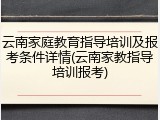 云南家庭教育指导培训及报考条件详情(云南家教指导培训报考)