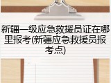 新疆一级应急救援员证在哪里报考(新疆应急救援员报考点)
