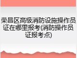荣昌区高级消防设施操作员证在哪里报考(消防操作员证报考点)