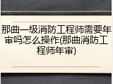那曲一级消防工程师需要年审吗怎么操作(那曲消防工程师年审)