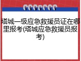 塔城一级应急救援员证在哪里报考(塔城应急救援员报考)