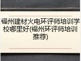 福州建材火电环评师培训学校哪里好(福州环评师培训推荐)