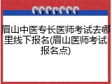 眉山中医专长医师考试去哪里线下报名(眉山医师考试报名点)