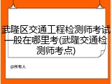 武隆区交通工程检测师考试一般在哪里考(武隆交通检测师考点)