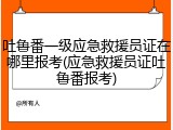 吐鲁番一级应急救援员证在哪里报考(应急救援员证吐鲁番报考)